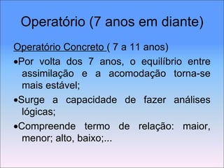 Operatório (7 anos em diante) Operatório Concreto  ( 7 a 11 anos)  Por volta dos 7 anos, o equilíbrio entre assimilação e a acomodação torna-se mais estável;  Surge a capacidade de fazer análises lógicas;  Compreende termo de relação: maior, menor; alto, baixo;... 