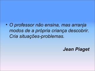 O professor não ensina, mas arranja modos de a própria criança descobrir. Cria situações-problemas. Jean Piaget 