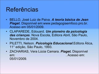 Referências BELLO, José Luiz de Paiva.  A teoria básica de Jean Piaget . Disponível em:www.pedagogiaemfoco.pro.br. Acesso em 05/01/2009. CLAPAREDE, Edouard.  Um pioneiro da psicologia das crianças . Nova Escola, Editora Abril, São Paulo, Novembro de 2004. PILETTI, Nelson.  Psicologia Educacional .Editora Ática, 11° edição, São Paulo, 1993. ZACHARIAS, Vera Lúcia Camara.  Piaget.  Disponível em:  www.centrorefeducacional.com.br . Acesso em: 05/01/2009. 