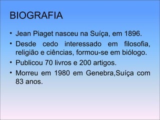 BIOGRAFIA Jean Piaget nasceu na Suíça, em 1896.  Desde cedo interessado em filosofia, religião e ciências, formou-se em biólogo. Publicou 70 livros e 200 artigos. Morreu em 1980 em Genebra,Suíça com 83 anos. 