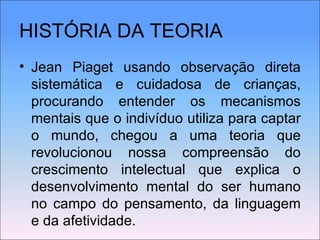 HISTÓRIA DA TEORIA Jean Piaget usando observação direta sistemática e cuidadosa de crianças, procurando entender os mecanismos mentais que o indivíduo utiliza para captar o mundo, chegou a uma teoria que revolucionou nossa compreensão do crescimento intelectual que explica o desenvolvimento mental do ser humano no campo do pensamento, da linguagem e da afetividade. 
