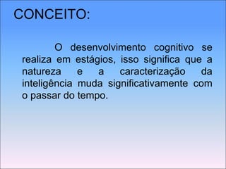 CONCEITO:   O desenvolvimento cognitivo se realiza em estágios, isso significa que a natureza e a caracterização da inteligência muda significativamente com o passar do tempo. 