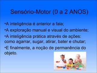 Sensório-Motor (0 a 2 ANOS) A inteligência é anterior a fala; A exploração manual e visual do ambiente; A inteligência prática através de ações: como agarrar, sugar, atirar, bater e chutar; E finalmente, a noção de permanência do objeto. 