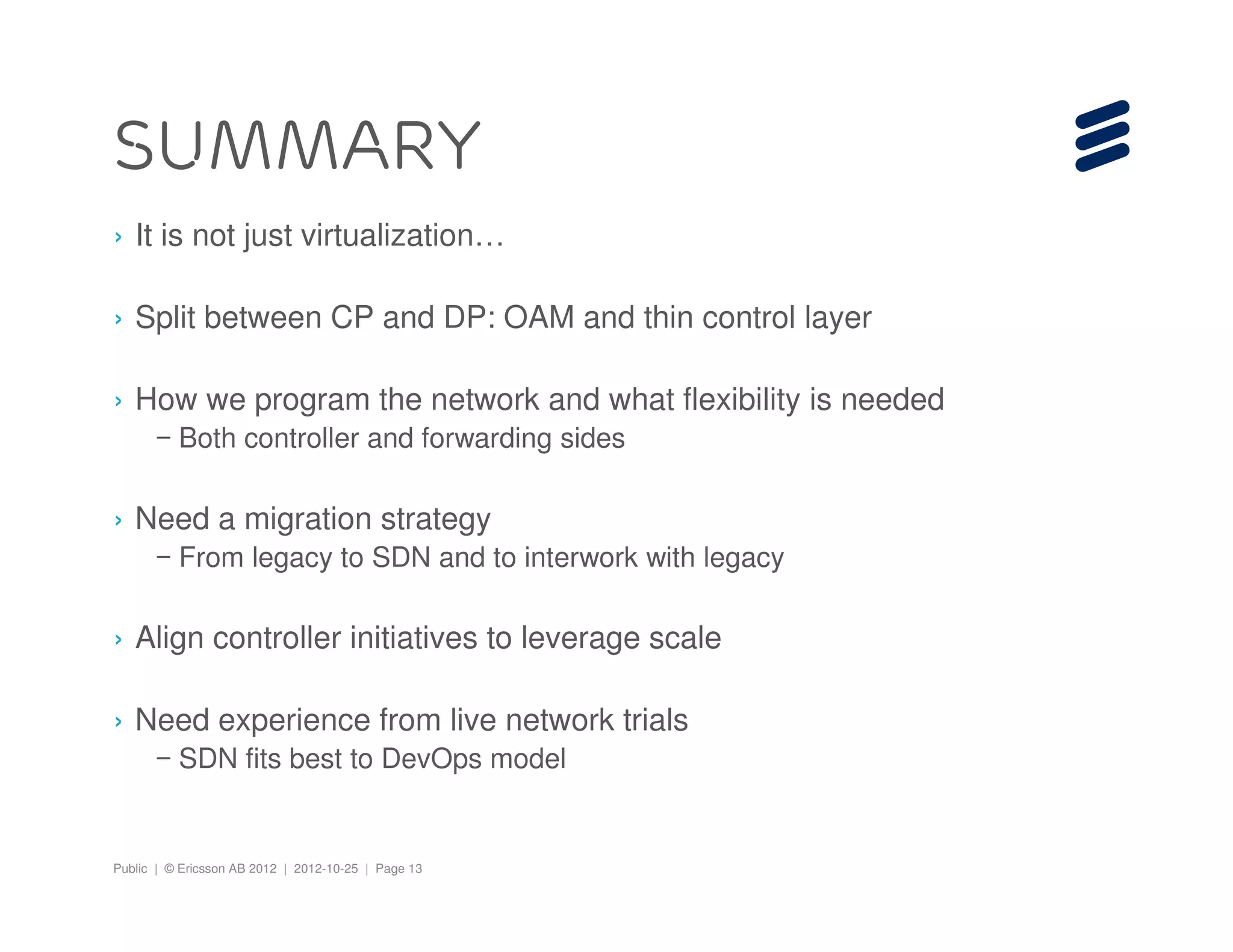 Public | © Ericsson AB 2012 | 2012-10-25 | Page 13
Summary
› It is not just virtualization…
› Split between CP and DP: OAM and thin control layer
› How we program the network and what flexibility is needed
– Both controller and forwarding sides
› Need a migration strategy
– From legacy to SDN and to interwork with legacy
› Align controller initiatives to leverage scale
› Need experience from live network trials
– SDN fits best to DevOps model
 