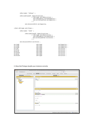 rdfs:label "iPhone" ;

              rdfs:subClassOf :Specifications ,
                              [ rdf:type owl:Restriction ;
                                owl:onProperty ex:hasCapacity ;
                                owl:allValuesFrom ex:Capacity ;
                              ] ;

                           owl:disjointWith ex:Capacity.


:iPod rdf:type owl:Class ;

              rdfs:label "iPod" ;

                           rdfs:subClassOf :Specifications ,
                                    [ rdf:type owl:Restriction ;
                                       owl:onProperty ex:hasColors ;
                                      owl:allValuesFrom ex:Colors .
                                    ] ;

              owl:disjointWith ex:Colors .

ex:16gB                                               rdf:type                          ex:Capacity .
ex:32gB                                               rdf:type                          ex:Capacity .
ex:64gB                                               rdf:type                          ex:Capacity .
ex:red                                                rdf:type                          ex:Colors .
ex:blue                                               rdf:type                          ex:Colors .
ex:pink                                               rdf:type                          ex:Colors .
ex:green                                              rdf:type                          ex:Colors .
ex:gray                                               rdf:type                          ex:Colors .
ex:black                                              rdf:type                          ex:Colors .
	
  
	
  
	
  
	
  
5.	
  Show	
  that	
  Protege	
  classifes	
  your	
  instances	
  correctly.	
  	
  
	
  




                                                                                                        	
  
 
