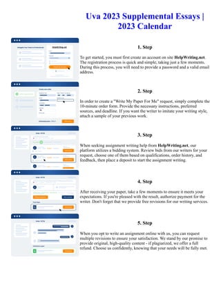 Uva 2023 Supplemental Essays |
2023 Calendar
1. Step
To get started, you must first create an account on site HelpWriting.net.
The registration process is quick and simple, taking just a few moments.
During this process, you will need to provide a password and a valid email
address.
2. Step
In order to create a "Write My Paper For Me" request, simply complete the
10-minute order form. Provide the necessary instructions, preferred
sources, and deadline. If you want the writer to imitate your writing style,
attach a sample of your previous work.
3. Step
When seeking assignment writing help from HelpWriting.net, our
platform utilizes a bidding system. Review bids from our writers for your
request, choose one of them based on qualifications, order history, and
feedback, then place a deposit to start the assignment writing.
4. Step
After receiving your paper, take a few moments to ensure it meets your
expectations. If you're pleased with the result, authorize payment for the
writer. Don't forget that we provide free revisions for our writing services.
5. Step
When you opt to write an assignment online with us, you can request
multiple revisions to ensure your satisfaction. We stand by our promise to
provide original, high-quality content - if plagiarized, we offer a full
refund. Choose us confidently, knowing that your needs will be fully met.
Uva 2023 Supplemental Essays | 2023 Calendar Uva 2023 Supplemental Essays | 2023 Calendar
 
