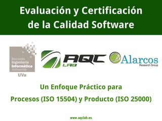 www.aqclab.es
Evaluación y Certificación
de la Calidad Software
Un Enfoque Práctico para
Procesos (ISO 15504) y Producto (ISO 25000)
 