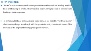  A π→π* transition corresponds to the promotion are electron from bonding π orbital
to an antibonding π* orbital. This transition can in principle occur in any molecule
having a π electron system.
 In certain substituted olefins, cis and trans isomers are possible. The trans isomer
absorbs at the longer wavelength with the greater intensity than the cis isomer. This
increase as the length of the conjugated system increase.
π→π* transition
 