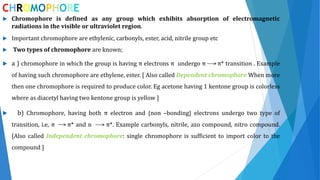 CHROMOPHORE
 Chromophore is defined as any group which exhibits absorption of electromagnetic
radiations in the visible or ultraviolet region.
 Important chromophore are ethylenic, carbonyls, ester, acid, nitrile group etc
 Two types of chromophore are known;
 a ) chromophore in which the group is having π electrons π undergo π π* transition . Example
of having such chromophore are ethylene, ester. [ Also called Dependent chromophore When more
then one chromophore is required to produce color. Eg acetone having 1 kentone group is colorless
where as diacetyl having two kentone group is yellow ]
 b) Chromophore, having both π electron and {non –bonding} electrons undergo two type of
transition, i.e, π π* and n π*. Example carbonyls, nitrile, azo compound, nitro compound.
[Also called Independent chromophore: single chromophore is sufficient to import color to the
compound ]
 