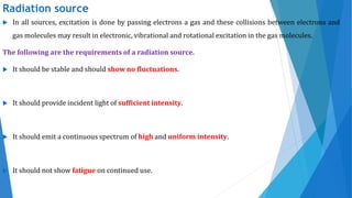 Radiation source
 In all sources, excitation is done by passing electrons a gas and these collisions between electrons and
gas molecules may result in electronic, vibrational and rotational excitation in the gas molecules.
The following are the requirements of a radiation source.
 It should be stable and should show no fluctuations.
 It should provide incident light of sufficient intensity.
 It should emit a continuous spectrum of high and uniform intensity.
 It should not show fatigue on continued use.
 