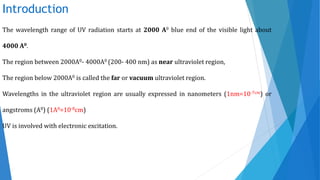 Introduction
The wavelength range of UV radiation starts at 2000 A0 blue end of the visible light about
4000 A0.
The region between 2000A0- 4000A0 (200- 400 nm) as near ultraviolet region,
The region below 2000A0 is called the far or vacuum ultraviolet region.
Wavelengths in the ultraviolet region are usually expressed in nanometers (1nm=10-7cm) or
angstroms (A0) (1A0=10-8cm)
UV is involved with electronic excitation.
 