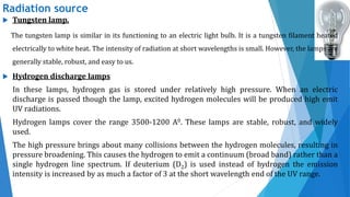 Radiation source
 Tungsten lamp.
The tungsten lamp is similar in its functioning to an electric light bulb. It is a tungsten filament heated
electrically to white heat. The intensity of radiation at short wavelengths is small. However, the lamps are
generally stable, robust, and easy to us.
 Hydrogen discharge lamps
In these lamps, hydrogen gas is stored under relatively high pressure. When an electric
discharge is passed though the lamp, excited hydrogen molecules will be produced high emit
UV radiations.
Hydrogen lamps cover the range 3500-1200 А0. These lamps are stable, robust, and widely
used.
The high pressure brings about many collisions between the hydrogen molecules, resulting in
pressure broadening. This causes the hydrogen to emit a continuum (broad band) rather than a
single hydrogen line spectrum. If deuterium (D2) is used instead of hydrogen the emission
intensity is increased by as much a factor of 3 at the short wavelength end of the UV range.
 