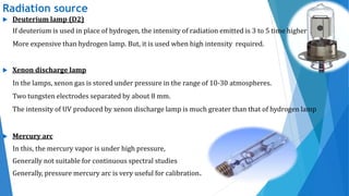 Radiation source
 Deuterium lamp (D2)
If deuterium is used in place of hydrogen, the intensity of radiation emitted is 3 to 5 time higher
More expensive than hydrogen lamp. But, it is used when high intensity required.
 Xenon discharge lamp
In the lamps, xenon gas is stored under pressure in the range of 10-30 atmospheres.
Two tungsten electrodes separated by about 8 mm.
The intensity of UV produced by xenon discharge lamp is much greater than that of hydrogen lamp
 Mercury arc
In this, the mercury vapor is under high pressure,
Generally not suitable for continuous spectral studies
Generally, pressure mercury arc is very useful for calibration.
 