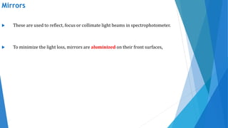 Mirrors
 These are used to reflect, focus or collimate light beams in spectrophotometer.
 To minimize the light loss, mirrors are aluminized on their front surfaces.
 
