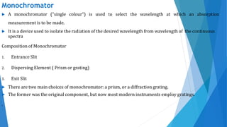 Monochromator
 A monochromator ("single colour") is used to select the wavelength at which an absorption
measurement is to be made.
 It is a device used to isolate the radiation of the desired wavelength from wavelength of the continuous
spectra
Composition of Monochromator
1. Entrance Slit
2. Dispersing Element ( Prism or grating)
3. Exit Slit
 There are two main choices of monochromator: a prism, or a diffraction grating.
 The former was the original component, but now most modern instruments employ gratings.
.
 