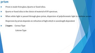 prism
 Prism is made from glass, Quartz or fused silica.
 Quartz or fused silica is the choice of material of UV spectrum.
 When white light is passed through glass prism, dispersion of polychromatic light in rainbow occurs.
Dispersion by prism depends on refraction of light which is wavelength dependent
 2 types : Cornus Type
Littrow Type
 