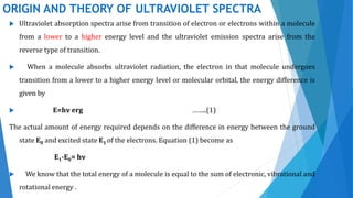 ORIGIN AND THEORY OF ULTRAVIOLET SPECTRA
 Ultraviolet absorption spectra arise from transition of electron or electrons within a molecule
from a lower to a higher energy level and the ultraviolet emission spectra arise from the
reverse type of transition.
 When a molecule absorbs ultraviolet radiation, the electron in that molecule undergoes
transition from a lower to a higher energy level or molecular orbital, the energy difference is
given by
 E=hν erg ……..(1)
The actual amount of energy required depends on the difference in energy between the ground
state E0 and excited state E1 of the electrons. Equation (1) become as
E1-E0= hν
 We know that the total energy of a molecule is equal to the sum of electronic, vibrational and
rotational energy .
 