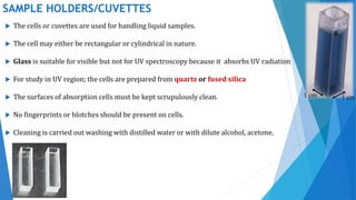 SAMPLE HOLDERS/CUVETTES
 The cells or cuvettes are used for handling liquid samples.
 The cell may either be rectangular or cylindrical in nature.
 Glass is suitable for visible but not for UV spectroscopy because it absorbs UV radiation
 For study in UV region; the cells are prepared from quartz or fused silica
 The surfaces of absorption cells must be kept scrupulously clean.
 No fingerprints or blotches should be present on cells.
 Cleaning is carried out washing with distilled water or with dilute alcohol, acetone.
1 cm 1 cm
 