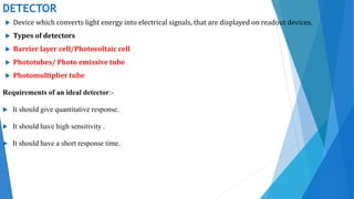 DETECTOR
 Device which converts light energy into electrical signals, that are displayed on readout devices.
 Types of detectors
 Barrier layer cell/Photovoltaic cell
 Phototubes/ Photo emissive tube
 Photomultiplier tube
Requirements of an ideal detector:-
 It should give quantitative response.
 It should have high sensitivity .
 It should have a short response time.
 