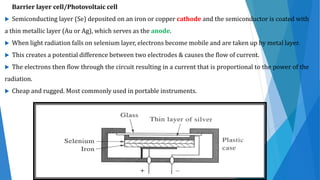 Barrier layer cell/Photovoltaic cell
 Semiconducting layer (Se) deposited on an iron or copper cathode and the semiconductor is coated with
a thin metallic layer (Au or Ag), which serves as the anode.
 When light radiation falls on selenium layer, electrons become mobile and are taken up by metal layer.
 This creates a potential difference between two electrodes & causes the flow of current.
 The electrons then flow through the circuit resulting in a current that is proportional to the power of the
radiation.
 Cheap and rugged. Most commonly used in portable instruments.
 