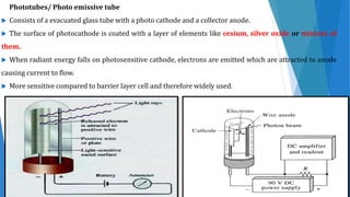 Phototubes/ Photo emissive tube
 Consists of a evacuated glass tube with a photo cathode and a collector anode.
 The surface of photocathode is coated with a layer of elements like cesium, silver oxide or mixture of
them.
 When radiant energy falls on photosensitive cathode, electrons are emitted which are attracted to anode
causing current to flow.
 More sensitive compared to barrier layer cell and therefore widely used.
 