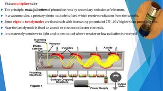 Photomultiplier tube
 The principle, multiplication of photoelectrons by secondary emission of electrons.
 In a vacuum tube, a primary photo-cathode is fixed which receives radiation from the sample.
 Some eight to ten dynodes are fixed each with increasing potential of 75-100V higher than preceding one.
 Near the last dynode is fixed an anode or electron collector electrode.
 It is extremely sensitive to light and is best suited where weaker or low radiation is received
 