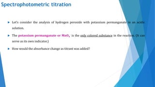 Spectrophotometric titration
 Let’s consider the analysis of hydrogen peroxide with potassium permanganate in an acidic
solution.
 The potassium permanganate or MnO4
- is the only colored substance in the reaction. (It can
serve as its own indicator.)
 How would the absorbance change as titrant was added?
 