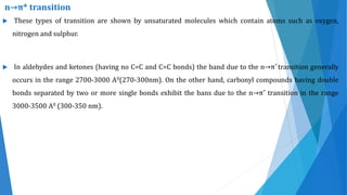 n→π* transition
 These types of transition are shown by unsaturated molecules which contain atoms such as oxygen,
nitrogen and sulphur.
 In aldehydes and ketones (having no C=C and C=C bonds) the band due to the n→π* transition generally
occurs in the range 2700-3000 A0(270-300nm). On the other hand, carbonyl compounds having double
bonds separated by two or more single bonds exhibit the bans due to the n→π* transition in the range
3000-3500 A0 (300-350 nm).
 