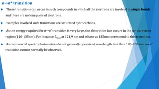  These transitions can occur in such compounds in which all the electrons are involved in single bonds
and there are no lone pairs of electrons.
 Examples involved such transitions are saturated hydrocarbons.
 As the energy required for σ→σ* transition is very large, the absorption ban occurs in the far ultraviolet
region (126-135nm). For instance, λmax at 121.9 nm and ethane at 135nm correspond to this transition.
 As commercial spectrophotometers do not generally operate at wavelength less than 180-200 nm, σ→σ*
transition cannot normally be observed.
σ→σ* transition
 