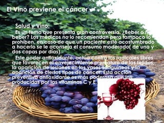 El Vino previene el cáncer Salud y Vino: Es un tema que presenta gran controversia. ¿Beber o no beber? Los médicos no lo recomiendan pero tampoco lo prohíben, en caso de que un paciente esté acostumbrado a hacerlo se le aconseja el consumo moderado( de una y dos  copas por días). Este poder antioxidante, actúa contra los radicales libres que favorecen el envejecimiento prematuro de los tejidos, la aparición de lesiones en los vasos sanguíneos y la aparición de ciertos tipos de cáncer. Esta acción preventiva antioxidante es más poderosa que las producidas por las vitaminas C y E.  