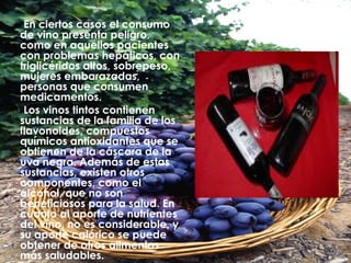 En ciertos casos el consumo de vino presenta peligro, como en aquellos pacientes con problemas hepáticos, con triglicéridos altos, sobrepeso, mujeres embarazadas, personas que consumen medicamentos.  Los vinos tintos contienen sustancias de la familia de los flavonoides, compuestos químicos antioxidantes que se obtienen   de la cáscara de la uva negra. Además de estas sustancias, existen otros componentes, como el alcohol, que no son beneficiosos para la salud. En cuanto al aporte de nutrientes del vino, no es considerable, y su aporte calórico se puede obtener de otros alimentos más saludables. 