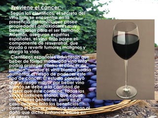 Previene el cáncer: Según los científicos, el secreto del vino tinto se encuentra en la presencia del tannis, que posee propiedades antioxidantes muy beneficiosas para el ser humano. Además, aseguran expertos españoles, el vino tinto posee el componente de resveratrol, que ayuda a revertir tumores malignos y alarga la vida. Científicos españoles advirtieron que beber de forma moderada vino tinto podría proteger contra el cáncer de pulmón, aunque el vino blanco podría aumentar el riesgo de padecer este tipo de cáncer. El estudio concluyó que el riesgo mayor por beber vino blanco se debe a la cantidad de etanol que éste contiene. Todos los vinos contienen etanol, que causa mutaciones genéticas, pero en el caso del vino tinto los beneficios contra el cáncer pulmonar superan al daño que dicha sustancia causa en los genes. 