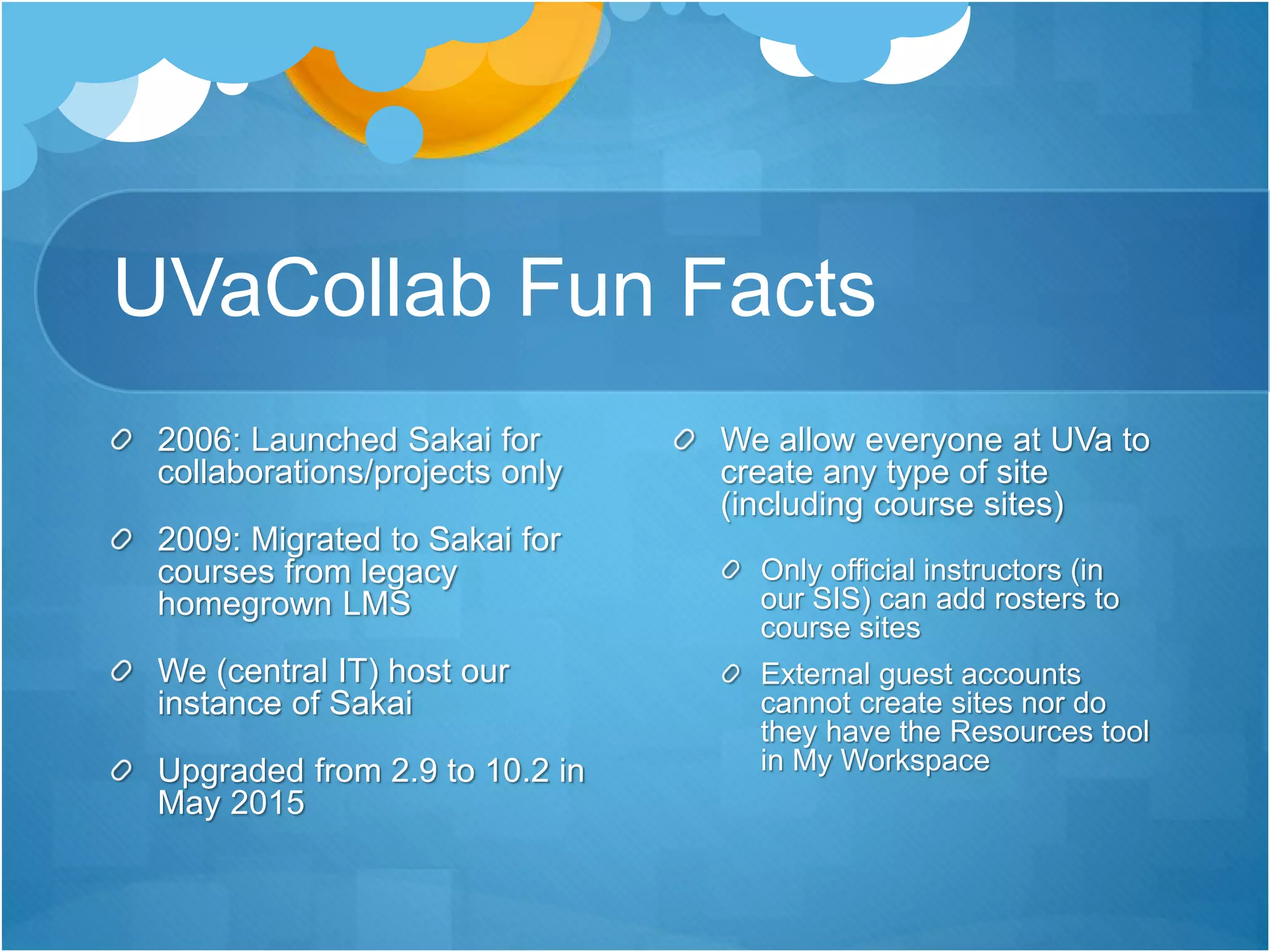 UVaCollab Fun Facts
2006: Launched Sakai for
collaborations/projects only
2009: Migrated to Sakai for
courses from legacy
homegrown LMS
We (central IT) host our
instance of Sakai
Upgraded from 2.9 to 10.2 in
May 2015
We allow everyone at UVa to
create any type of site
(including course sites)
Only official instructors (in
our SIS) can add rosters to
course sites
External guest accounts
cannot create sites nor do
they have the Resources tool
in My Workspace
 