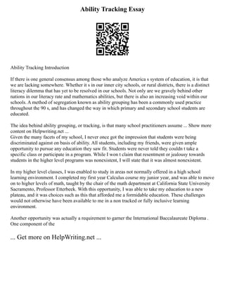Ability Tracking Essay
Ability Tracking Introduction
If there is one general consensus among those who analyze America s system of education, it is that
we are lacking somewhere. Whether it s in our inner city schools, or rural districts, there is a distinct
literacy dilemma that has yet to be resolved in our schools. Not only are we gravely behind other
nations in our literacy rate and mathematics abilities, but there is also an increasing void within our
schools. A method of segregation known as ability grouping has been a commonly used practice
throughout the 90 s, and has changed the way in which primary and secondary school students are
educated.
The idea behind ability grouping, or tracking, is that many school practitioners assume ... Show more
content on Helpwriting.net ...
Given the many facets of my school, I never once got the impression that students were being
discriminated against on basis of ability. All students, including my friends, were given ample
opportunity to pursue any education they saw fit. Students were never told they couldn t take a
specific class or participate in a program. While I won t claim that resentment or jealousy towards
students in the higher level programs was nonexistent, I will state that it was almost nonexistent.
In my higher level classes, I was enabled to study in areas not normally offered in a high school
learning environment. I completed my first year Calculus course my junior year, and was able to move
on to higher levels of math, taught by the chair of the math department at California State University
Sacramento, Professor Etterbeek. With this opportunity, I was able to take my education to a new
plateau, and it was choices such as this that afforded me a formidable education. These challenges
would not otherwise have been available to me in a non tracked or fully inclusive learning
environment.
Another opportunity was actually a requirement to garner the International Baccalaureate Diploma .
One component of the
... Get more on HelpWriting.net ...
 