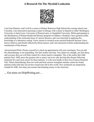 A Research On The Myeloid Leukemia
I am Gino Dettorre, and I will be a senior at Bishop Watterson High School this coming school year.
Currently, I am interested in pursuing a major in biology with a minor in Spanish at either Washington
University in Saint Louis, University of Pennsylvania, or Vanderbilt University. While participating in
the Mechanisms of Human Health and Disease program at Children s Hospital, I have gained a better
understanding of the molecular bases of various diseases, and I am interested in applying this
knowledge in a laboratory setting. I have chosen to research acute myeloid leukemia because I have
known relatives and friends affected by blood cancers, and I am interested in better understanding the
mechanisms of this disease.
Advertisement/Pitch: Picture yourself at a check up appointment with your oncologist. You are told
the chemotherapy is not responding. You feel weaker each day. You cannot see straight, you feel dizzy,
and you pray that you will find a match for a bone marrow transplant. This is the reality that AML
patients face. AML poses the greatest risk to cancer survivors who develop this disease following
treatment for a previous cancer for these patients, it is the next hurdle in their lives (Cancer Research
UK). When chemotherapy does not work and bone marrow transplant matches cannot be found,
patients realize that they do not have much time left in this world. New treatments are desperately
needed for AML, but many just assume that donating money to the American
... Get more on HelpWriting.net ...
 