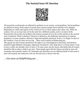 The Societal Issue Of Abortion
All around the world people are affected by problems in our society; social problems. Social problems
are defined as being, Some aspect of society that concerns people and would like to be changed.
Depending on values and regions of the world you live in, these aspects and values vary. What one
country views as an issue may not be the same for a different country, and so on and so forth.
Research has shown that one problem still remains constant all over the world, and that is the societal
issue of abortion. What is abortion? Abortion is defined as, the deliberate termination of a human
pregnancy. In some countries, abortion is legal and regularly practiced. In few, it is illegal. In most of
the countries, if not all, there are two big ... Show more content on Helpwriting.net ...
This group says that women should have the right to say what happens to their body, and abortion
should be legal (Matthew Flannagan, Opposing Viewpoints). They think that if a woman doesn t want
to have a child, she shouldn t have to have it. In some cases, the pro choice side thinks that all women
should be able to abort a child at any time. These people agree that the fetuses can help in stem cell
researches and scientific studies. Dr. Yamanaka says that there are two different kinds of cells used in
stem cell research, but embryonic cells are favored since it doesn t hurt the
... Get more on HelpWriting.net ...
 