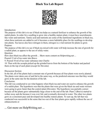 Black Tea Lab Report
Introduction:
The purpose of this lab is to see if black tea helps as a natural fertilizer to enhance the growth of the
radish plants. In order for a seedling to grow into a healthy mature plant, it must have nourishments
like water and nutrients. Tannic acid and nutrients are some of the nutritional ingredients in black tea,
when these nutrients are added to soil it becomes a more habitable place for the seedlings to develop
into plants. Tea leaves also have nitrogen in them, nitrogen is a vital nutrient for plants to grow.
Purpose:
The purpose of this lab is to see if black tea mixed with water will help increase the rate of growth for
a radish plant, as appose to the use of solely water.
Question:
How does black tea affect the growth ... Show more content on Helpwriting.net ...
Poured 15 ml of tea water into Bravo
9. Poured 10 ml of tea water substance into Charlie
10. Then with the scoopla picked up the grinded leaves from the bottom of the beaker and packed
them on the top of each plant (except for Devonte)
Discussion Section:
In the lab, all of the plants had a constant rate of growth because all four plants were newly planted.
The plants were taken care of and fed in the same way, so the predicted outcome was that they would
grow at the same rate for the duration of the lab.
Conclusion:
This lab was conducted to see what happens when black tea and water are used to enhance the growth
of a radish plant. The hypothesis was that the plants that were given the black tea and water mixture
were going to grow faster than the control plant (Devonte). The hypothesis was partially correct
because all the plants grew substantially large closer to the end of the lab. Plant 2 (Bravo) started to
wither away and die because it was over fed, and eventually drowned in water. The other two plants
grew at a consistent pace and developed into healthy mature plants. To sum up, the lab that was
conducted was successful in the sense that two out of the four plants grew rapidly without the use of
enhancements or
... Get more on HelpWriting.net ...
 