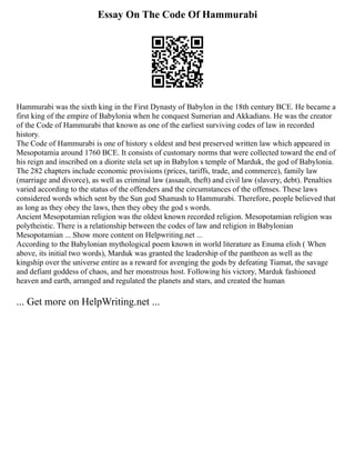 Essay On The Code Of Hammurabi
Hammurabi was the sixth king in the First Dynasty of Babylon in the 18th century BCE. He became a
first king of the empire of Babylonia when he conquest Sumerian and Akkadians. He was the creator
of the Code of Hammurabi that known as one of the earliest surviving codes of law in recorded
history.
The Code of Hammurabi is one of history s oldest and best preserved written law which appeared in
Mesopotamia around 1760 BCE. It consists of customary norms that were collected toward the end of
his reign and inscribed on a diorite stela set up in Babylon s temple of Marduk, the god of Babylonia.
The 282 chapters include economic provisions (prices, tariffs, trade, and commerce), family law
(marriage and divorce), as well as criminal law (assault, theft) and civil law (slavery, debt). Penalties
varied according to the status of the offenders and the circumstances of the offenses. These laws
considered words which sent by the Sun god Shamash to Hammurabi. Therefore, people believed that
as long as they obey the laws, then they obey the god s words.
Ancient Mesopotamian religion was the oldest known recorded religion. Mesopotamian religion was
polytheistic. There is a relationship between the codes of law and religion in Babylonian
Mesopotamian ... Show more content on Helpwriting.net ...
According to the Babylonian mythological poem known in world literature as Enuma elish ( When
above, its initial two words), Marduk was granted the leadership of the pantheon as well as the
kingship over the universe entire as a reward for avenging the gods by defeating Tiamat, the savage
and defiant goddess of chaos, and her monstrous host. Following his victory, Marduk fashioned
heaven and earth, arranged and regulated the planets and stars, and created the human
... Get more on HelpWriting.net ...
 