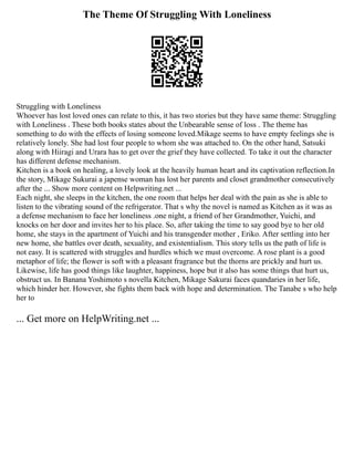 The Theme Of Struggling With Loneliness
Struggling with Loneliness
Whoever has lost loved ones can relate to this, it has two stories but they have same theme: Struggling
with Loneliness . These both books states about the Unbearable sense of loss . The theme has
something to do with the effects of losing someone loved.Mikage seems to have empty feelings she is
relatively lonely. She had lost four people to whom she was attached to. On the other hand, Satsuki
along with Hiiragi and Urara has to get over the grief they have collected. To take it out the character
has different defense mechanism.
Kitchen is a book on healing, a lovely look at the heavily human heart and its captivation reflection.In
the story, Mikage Sukurai a japense woman has lost her parents and closet grandmother consecutively
after the ... Show more content on Helpwriting.net ...
Each night, she sleeps in the kitchen, the one room that helps her deal with the pain as she is able to
listen to the vibrating sound of the refrigerator. That s why the novel is named as Kitchen as it was as
a defense mechanism to face her loneliness .one night, a friend of her Grandmother, Yuichi, and
knocks on her door and invites her to his place. So, after taking the time to say good bye to her old
home, she stays in the apartment of Yuichi and his transgender mother , Eriko. After settling into her
new home, she battles over death, sexuality, and existentialism. This story tells us the path of life is
not easy. It is scattered with struggles and hurdles which we must overcome. A rose plant is a good
metaphor of life; the flower is soft with a pleasant fragrance but the thorns are prickly and hurt us.
Likewise, life has good things like laughter, happiness, hope but it also has some things that hurt us,
obstruct us. In Banana Yoshimoto s novella Kitchen, Mikage Sakurai faces quandaries in her life,
which hinder her. However, she fights them back with hope and determination. The Tanabe s who help
her to
... Get more on HelpWriting.net ...
 