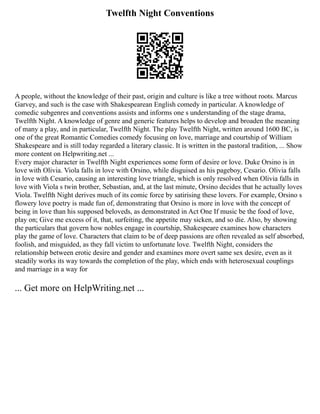 Twelfth Night Conventions
A people, without the knowledge of their past, origin and culture is like a tree without roots. Marcus
Garvey, and such is the case with Shakespearean English comedy in particular. A knowledge of
comedic subgenres and conventions assists and informs one s understanding of the stage drama,
Twelfth Night. A knowledge of genre and generic features helps to develop and broaden the meaning
of many a play, and in particular, Twelfth Night. The play Twelfth Night, written around 1600 BC, is
one of the great Romantic Comedies comedy focusing on love, marriage and courtship of William
Shakespeare and is still today regarded a literary classic. It is written in the pastoral tradition, ... Show
more content on Helpwriting.net ...
Every major character in Twelfth Night experiences some form of desire or love. Duke Orsino is in
love with Olivia. Viola falls in love with Orsino, while disguised as his pageboy, Cesario. Olivia falls
in love with Cesario, causing an interesting love triangle, which is only resolved when Olivia falls in
love with Viola s twin brother, Sebastian, and, at the last minute, Orsino decides that he actually loves
Viola. Twelfth Night derives much of its comic force by satirising these lovers. For example, Orsino s
flowery love poetry is made fun of, demonstrating that Orsino is more in love with the concept of
being in love than his supposed beloveds, as demonstrated in Act One If music be the food of love,
play on; Give me excess of it, that, surfeiting, the appetite may sicken, and so die. Also, by showing
the particulars that govern how nobles engage in courtship, Shakespeare examines how characters
play the game of love. Characters that claim to be of deep passions are often revealed as self absorbed,
foolish, and misguided, as they fall victim to unfortunate love. Twelfth Night, considers the
relationship between erotic desire and gender and examines more overt same sex desire, even as it
steadily works its way towards the completion of the play, which ends with heterosexual couplings
and marriage in a way for
... Get more on HelpWriting.net ...
 