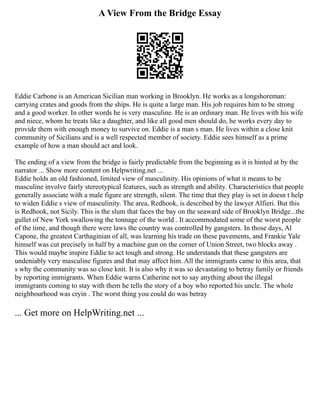 A View From the Bridge Essay
Eddie Carbone is an American Sicilian man working in Brooklyn. He works as a longshoreman:
carrying crates and goods from the ships. He is quite a large man. His job requires him to be strong
and a good worker. In other words he is very masculine. He is an ordinary man. He lives with his wife
and niece, whom he treats like a daughter, and like all good men should do, he works every day to
provide them with enough money to survive on. Eddie is a man s man. He lives within a close knit
community of Sicilians and is a well respected member of society. Eddie sees himself as a prime
example of how a man should act and look.
The ending of a view from the bridge is fairly predictable from the beginning as it is hinted at by the
narrator ... Show more content on Helpwriting.net ...
Eddie holds an old fashioned, limited view of masculinity. His opinions of what it means to be
masculine involve fairly stereotypical features, such as strength and ability. Characteristics that people
generally associate with a male figure are strength, silent. The time that they play is set in doesn t help
to widen Eddie s view of masculinity. The area, Redhook, is described by the lawyer Alfieri. But this
is Redhook, not Sicily. This is the slum that faces the bay on the seaward side of Brooklyn Bridge...the
gullet of New York swallowing the tonnage of the world . It accommodated some of the worst people
of the time, and though there were laws the country was controlled by gangsters. In those days, Al
Capone, the greatest Carthaginian of all, was learning his trade on these pavements, and Frankie Yale
himself was cut precisely in half by a machine gun on the corner of Union Street, two blocks away .
This would maybe inspire Eddie to act tough and strong. He understands that these gangsters are
undeniably very masculine figures and that may affect him. All the immigrants came to this area, that
s why the community was so close knit. It is also why it was so devastating to betray family or friends
by reporting immigrants. When Eddie warns Catherine not to say anything about the illegal
immigrants coming to stay with them he tells the story of a boy who reported his uncle. The whole
neighbourhood was cryin . The worst thing you could do was betray
... Get more on HelpWriting.net ...
 
