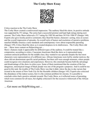 The Cosby Show Essay
Critics reaction to the The Cosby Show
The Cosby Show created a controversial impression. The auditory liked this show; its positive attitude
was supported by TV ratings. The series had a successful premier and kept high ratings during next
seasons. The Cosby Show achieved a 33.7 rating for 1985 86 and then 34.9 for 1986 87 (Staiger 144).
Experts also gave mostly positive comments; they liked the humor, character s acting, mise en scenes
and the overall impression of episodes. Its overall style of humor and resolution of narrative problems
matched Middle America s taste standards and contemporary views about responsible parenting
(Staiger 159). Critics liked the show as it created deepness in its shallowness . The Cosby Show did
not ... Show more content on Helpwriting.net ...
Show s features made it appreciable for different types of the auditory. It could be treated like a
compromise, according to critics. Caucasian Americans liked the show as it represented many
common uniracial problems for the middle class; they wanted to see episodes despite the fact most
characters were representatives of a different race. African Americans were led by similar motives; the
show did not demonstrate specific racial problems, but there still were enough moments, where people
could recognize own situations and experiences. However, this omnitude became both the advantage
and disadvantage of the show in critics eyes. Some of them mentioned that the creation of the less
dangerous, stereotypical image of black people was one of the program s purposes. And it could be too
good in this task: the trouble of The Cosby Show was that it didn t show the day to day racism that
existed in the streets of New York City for the Huxtable children (Staiger 145). Experts also criticized
the abundance of the indoor scenes, but it is the common problem for sitcoms. It is possible to
conclude critics had a positive attitude towards The Cosby Show, as it reflected issues of parenting,
which were common for all races, but slightly criticized it for the excessive whitewash of the African
American
... Get more on HelpWriting.net ...
 