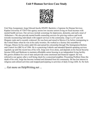 Unit 9 Human Services Case Study
Unit Nine Assignment: Jorge Edward Jacobs HN499: Bachelor s Capstone for Human Services
Kaplan University 4/7/2015 Our agency assists low income seniors living on fixed incomes with
mental health services. Our services include screenings for depression, dementia, and early onset of
Alzheimer s. We also provide mental health counseling services for grieving widows and work
towards reconnecting individuals with support services in the community. Jorge is a 67 year old
Hispanic male and is recently widowed. He was born and raised in Mexico City before immigrating to
the United States when he was in his early twenties. He worked as a factory line assembler in
Chicago, Illinois for his entire adult life and earned his citizenship through The Immigration Reform
and Control Act (IRCA) of 1986. He is a practicing Catholic and attended Spanish speaking services
regularly up until the recent loss of his wife. Jorge now lives alone, and depends on his Social Security
Income (SSI) and Medicare to maintain affordable senior housing in an independent living facility.
His grown children live out of state and provide some emotional and financial support. He was
referred to our agency after a well being check by a concerned neighbor. Presenting Problem Since the
death of his wife, Jorge has become isolated and alienated from his community. He has lost interest in
religious and cultural activities and stopped participating in activities of daily living (ADL S). He feels
... Get more on HelpWriting.net ...
 