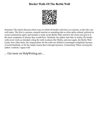 Border Walls Of The Berlin Wall
Summary The article discusses three ways in which all border walls have in common, as the title very
well states. The first is a person s natural reaction to something that so often splits cultural, political as
social communities apart, and includes a study on the Berlin Wall, and how the closer one gets to it,
the more symptoms of anxiety they would have. Similarly, the author state that, in reality, the border
walls never work as intended, citing the walls in places like Mellia, and once again, the Berlin Wall.
Lastly, how often times, the original plans for the walls are shifted or rearranged completely because
of social backlash, or for the simple reason that it disrupts business. Commentary When viewing the
author s content, I agree with
... Get more on HelpWriting.net ...
 