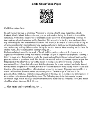 Child Observation Paper
Child Observation Paper:
In early April, I traveled to Wautoma, Wisconsin to observe a fourth grade student that attends
Parkside Middle School. I observed a nine year old male student during the first three hours of his
school day. Within these three hours he attended his daily classroom morning meeting, followed by
two electives; physical education and keyboarding. This seemed to be the less structured part of the
day and during this time he tended to act out and seek attention. Examples of this would be talking out
of turn during the share time in his morning meeting, refusing to stand and say the national anthem,
and continuously making different noises during the teachers lessons. After attending his electives, the
student went ... Show more content on Helpwriting.net ...
Rather than being inspired by the work of Freud, Kohlberg s theory of moral development is a
cognitive developmental theory was inspired by Piaget s stages of cognitive development. Kohlberg s
theory is made up of three different levels; the preconventional level, the conventional level, and the
postconventional or principled level. The three levels are each broken up into two separate stages. For
the purpose of this observation, we will be mainly focusing on the preconventional level and the
conventional level of moral development. Kohlberg intended the preconventional level to be focused
toward infants and preschool children, however the students behavior more closely related to this level
than that of the conventional level which is aimed toward his age range. The preconventional level is
where children learn that their actions have consequences. The first stage of this level is the
punishment and obedience orientation stage, children in this stage are focusing on the consequences of
their actions rather than the logical thing to do. The following stage is the instrumental purpose
orientation stage, within this stage children tend to believe that if they do someone a favor, that person
should do a favor in return (Berk Meyers,
... Get more on HelpWriting.net ...
 