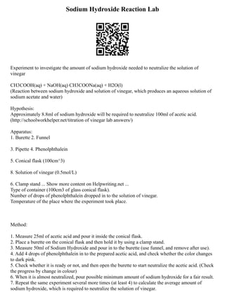 Sodium Hydroxide Reaction Lab
Experiment to investigate the amount of sodium hydroxide needed to neutralize the solution of
vinegar
CH3COOH(aq) + NaOH(aq) CH3COONa(aq) + H2O(l)
(Reaction between sodium hydroxide and solution of vinegar, which produces an aqueous solution of
sodium acetate and water)
Hypothesis:
Approximately 8.8ml of sodium hydroxide will be required to neutralize 100ml of acetic acid.
(http://schoolworkhelper.net/titration of vinegar lab answers/)
Apparatus:
1. Burette 2. Funnel
3. Pipette 4. Phenolphthalein
5. Conical flask (100cm^3)
8. Solution of vinegar (0.5mol/L)
6. Clamp stand ... Show more content on Helpwriting.net ...
Type of container (100cm3 of glass conical flask).
Number of drops of phenolphthalein dropped in to the solution of vinegar.
Temperature of the place where the experiment took place.
Method:
1. Measure 25ml of acetic acid and pour it inside the conical flask.
2. Place a burette on the conical flask and then hold it by using a clamp stand.
3. Measure 50ml of Sodium Hydroxide and pour in to the burette (use funnel, and remove after use).
4. Add 4 drops of phenolphthalein in to the prepared acetic acid, and check whether the color changes
to dark pink.
5. Check whether it is ready or not, and then open the burette to start neutralize the acetic acid. (Check
the progress by change in colour)
6. When it is almost neutralized, pour possible minimum amount of sodium hydroxide for a fair result.
7. Repeat the same experiment several more times (at least 4) to calculate the average amount of
sodium hydroxide, which is required to neutralize the solution of vinegar.
 