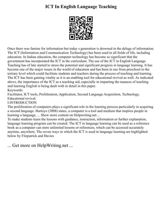 ICT In English Language Teaching
Once there was famine for information but today s generation is drowned in the deluge of information.
The ICT (Information and Communication Technology) has been used in all fields of life, including
education. In Indian education, the computer technology has become so significant that the
government has incorporated the ICT in the curriculum. The use of the ICT in English Language
Teaching has of late started to stress the potential and significant progress in language learning. It has
become one of the major issues in the world of education and has been in use from preschool to the
tertiary level which could facilitate students and teachers during the process of teaching and learning.
The ICT has been gaining vitality as it is an enabling tool for educational revival as well. As indicated
above, the importance of the ICT as a teaching aid, especially in imparting the nuances of teaching
and learning English is being dealt with in detail in this paper.
Keywords:
Facilitator, ICT tools, Proliferation, Application, Second Language Acquisition, Technology,
Educational revival.
I.INTRODUCTION
The proliferation of computers plays a significant role in the learning process particularly in acquiring
a second language. Hartoyo (2008) states, a computer is a tool and medium that inspires people in
learning a language, ... Show more content on Helpwriting.net ...
To make students learn the lessons with guidance, instruction, information or further explanation,
language learning program can be created. The ICT in language learning can be used as a reference
book as a computer can store unlimited lessons or references, which can be accessed accurately
anytime, anywhere. The seven ways in which the ICT is used in language learning are highlighted
below by Fitzpatrick and Davies
... Get more on HelpWriting.net ...
 