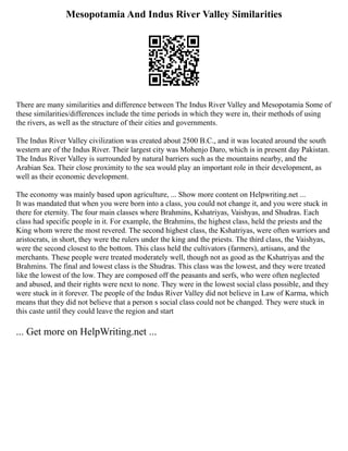 Mesopotamia And Indus River Valley Similarities
There are many similarities and difference between The Indus River Valley and Mesopotamia Some of
these similarities/differences include the time periods in which they were in, their methods of using
the rivers, as well as the structure of their cities and governments.
The Indus River Valley civilization was created about 2500 B.C., and it was located around the south
western are of the Indus River. Their largest city was Mohenjo Daro, which is in present day Pakistan.
The Indus River Valley is surrounded by natural barriers such as the mountains nearby, and the
Arabian Sea. Their close proximity to the sea would play an important role in their development, as
well as their economic development.
The economy was mainly based upon agriculture, ... Show more content on Helpwriting.net ...
It was mandated that when you were born into a class, you could not change it, and you were stuck in
there for eternity. The four main classes where Brahmins, Kshatriyas, Vaishyas, and Shudras. Each
class had specific people in it. For example, the Brahmins, the highest class, held the priests and the
King whom wrere the most revered. The second highest class, the Kshatriyas, were often warriors and
aristocrats, in short, they were the rulers under the king and the priests. The third class, the Vaishyas,
were the second closest to the bottom. This class held the cultivators (farmers), artisans, and the
merchants. These people were treated moderately well, though not as good as the Kshatriyas and the
Brahmins. The final and lowest class is the Shudras. This class was the lowest, and they were treated
like the lowest of the low. They are composed off the peasants and serfs, who were often neglected
and abused, and their rights were next to none. They were in the lowest social class possible, and they
were stuck in it forever. The people of the Indus River Valley did not believe in Law of Karma, which
means that they did not believe that a person s social class could not be changed. They were stuck in
this caste until they could leave the region and start
... Get more on HelpWriting.net ...
 