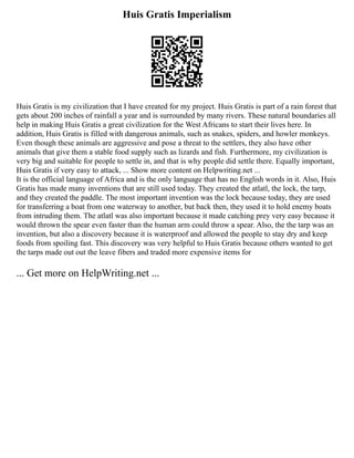 Huis Gratis Imperialism
Huis Gratis is my civilization that I have created for my project. Huis Gratis is part of a rain forest that
gets about 200 inches of rainfall a year and is surrounded by many rivers. These natural boundaries all
help in making Huis Gratis a great civilization for the West Africans to start their lives here. In
addition, Huis Gratis is filled with dangerous animals, such as snakes, spiders, and howler monkeys.
Even though these animals are aggressive and pose a threat to the settlers, they also have other
animals that give them a stable food supply such as lizards and fish. Furthermore, my civilization is
very big and suitable for people to settle in, and that is why people did settle there. Equally important,
Huis Gratis if very easy to attack, ... Show more content on Helpwriting.net ...
It is the official language of Africa and is the only language that has no English words in it. Also, Huis
Gratis has made many inventions that are still used today. They created the atlatl, the lock, the tarp,
and they created the paddle. The most important invention was the lock because today, they are used
for transferring a boat from one waterway to another, but back then, they used it to hold enemy boats
from intruding them. The atlatl was also important because it made catching prey very easy because it
would thrown the spear even faster than the human arm could throw a spear. Also, the the tarp was an
invention, but also a discovery because it is waterproof and allowed the people to stay dry and keep
foods from spoiling fast. This discovery was very helpful to Huis Gratis because others wanted to get
the tarps made out out the leave fibers and traded more expensive items for
... Get more on HelpWriting.net ...
 