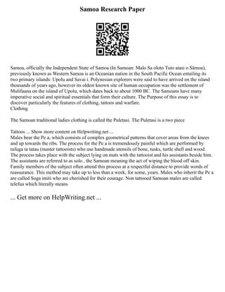 Samoa Research Paper
Samoa, officially the Independent State of Samoa (In Samoan: Malo Sa oloto Tuto atasi o Sāmoa),
previously known as Western Samoa is an Oceanian nation in the South Pacific Ocean entailing its
two primary islands: Upolu and Savai i. Polynesian explorers were said to have arrived on the island
thousands of years ago, however its oldest known site of human occupation was the settlement of
Mulifauna on the island of Upolu, which dates back to about 1000 BC. The Samoans have many
imperative social and spiritual essentials that form their culture. The Purpose of this essay is to
discover particularly the features of clothing, tattoos and warfare.
Clothing
The Samoan traditional ladies clothing is called the Puletasi. The Puletasi is a two piece
Tattoos ... Show more content on Helpwriting.net ...
Males bear the Pe a, which consists of complex geometrical patterns that cover areas from the knees
and up towards the ribs. The process for the Pe a is tremendously painful which are performed by
tufuga ta tatau (master tattooists) who use handmade utensils of bone, tusks, turtle shell and wood.
The process takes place with the subject lying on mats with the tattooist and his assistants beside him.
The assistants are referred to as solo , the Samoan meaning the act of wiping the blood off skin.
Family members of the subject often attend this process at a respectful distance to provide words of
reassurance. This method may take up to less than a week, for some, years. Males who inherit the Pe a
are called Soga imiti who are cherished for their courage. Non tattooed Samoan males are called
telefua which literally means
... Get more on HelpWriting.net ...
 